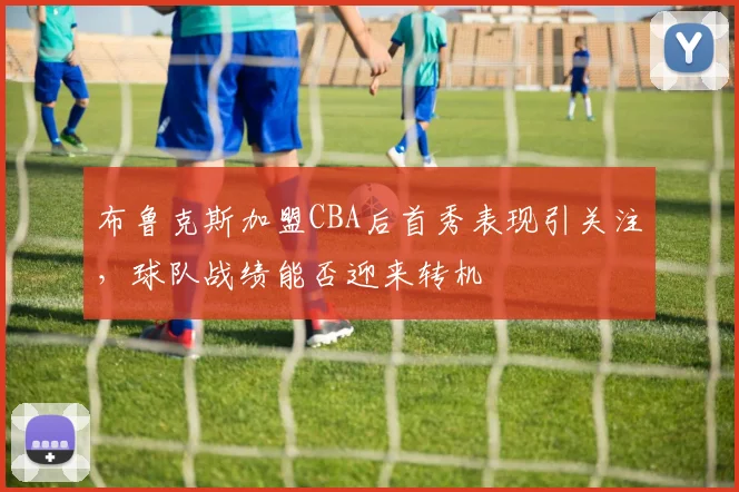 布鲁克斯加盟CBA后首秀表现引关注，球队战绩能否迎来转机