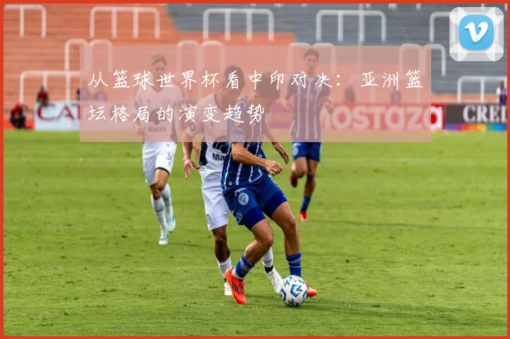 从篮球世界杯看中印对决：亚洲篮坛格局的演变趋势